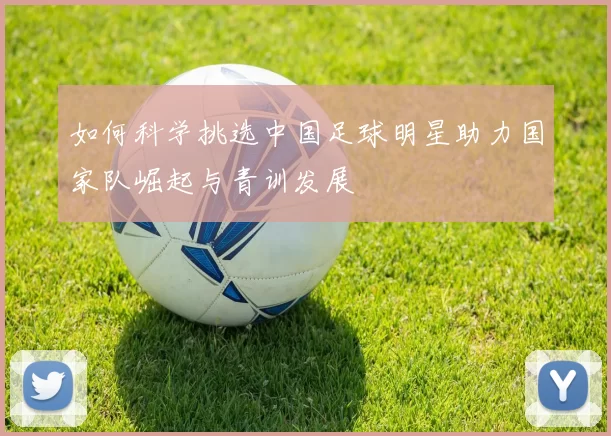 如何科学挑选中国足球明星助力国家队崛起与青训发展