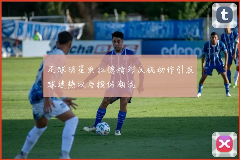 足球明星利拉德精彩庆祝动作引发球迷热议与模仿潮流
