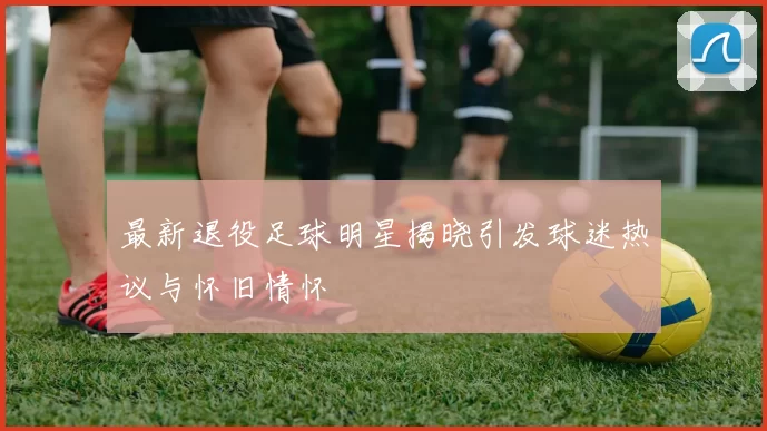 最新退役足球明星揭晓引发球迷热议与怀旧情怀