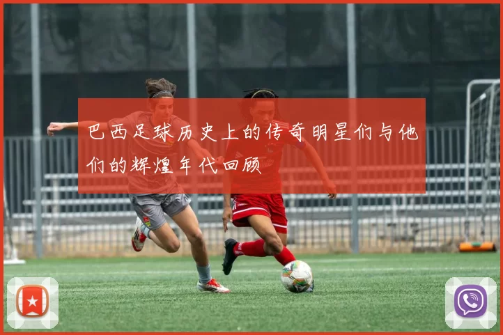 巴西足球历史上的传奇明星们与他们的辉煌年代回顾