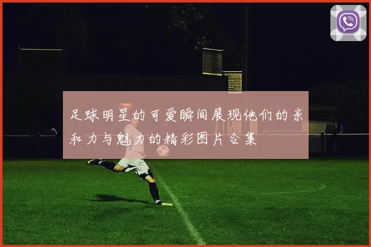 足球明星的可爱瞬间展现他们的亲和力与魅力的精彩图片合集