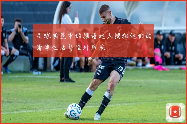 足球明星中的摆谱达人揭秘他们的奢华生活与场外风采