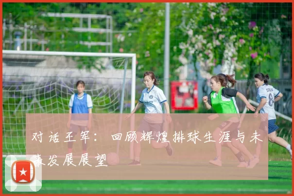 对话王军：回顾辉煌排球生涯与未来发展展望