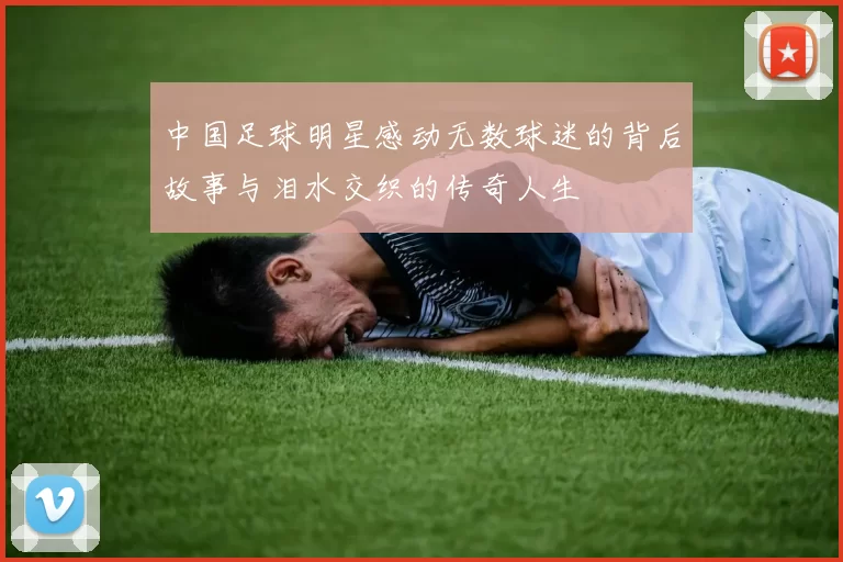 中国足球明星感动无数球迷的背后故事与泪水交织的传奇人生