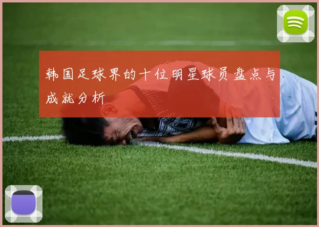 韩国足球界的十位明星球员盘点与成就分析