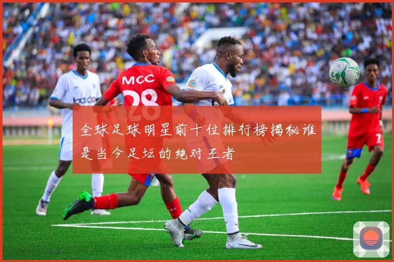 全球足球明星前十位排行榜揭秘谁是当今足坛的绝对王者