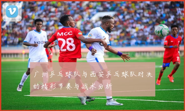 广州乒乓球队与西安乒乓球队对决的精彩节奏与战术分析