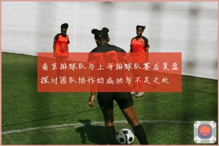 南京排球队与上海排球队赛后复盘探讨团队协作的成功与不足之处