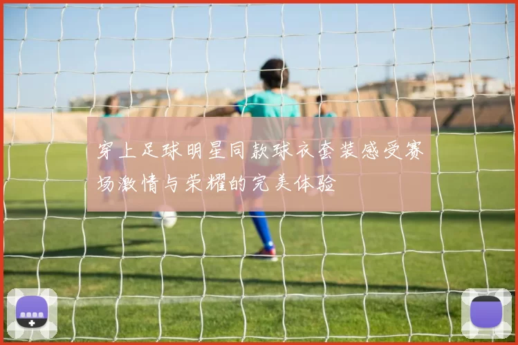 穿上足球明星同款球衣套装感受赛场激情与荣耀的完美体验