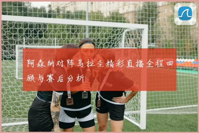 阿森纳对阵乌拉圭精彩直播全程回顾与赛后分析