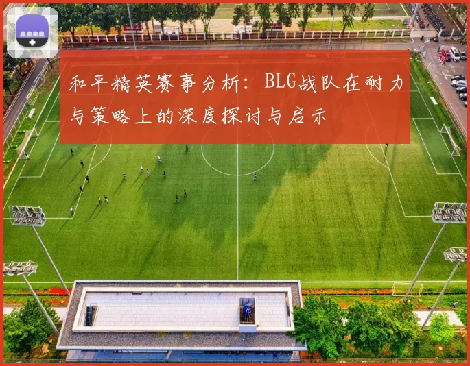 和平精英赛事分析：BLG战队在耐力与策略上的深度探讨与启示