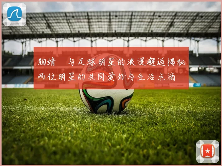 鞠婧祎与足球明星的浪漫邂逅揭秘两位明星的共同爱好与生活点滴