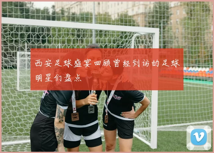 西安足球盛宴回顾曾经到访的足球明星们盘点