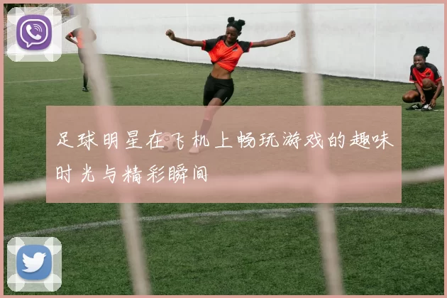 足球明星在飞机上畅玩游戏的趣味时光与精彩瞬间
