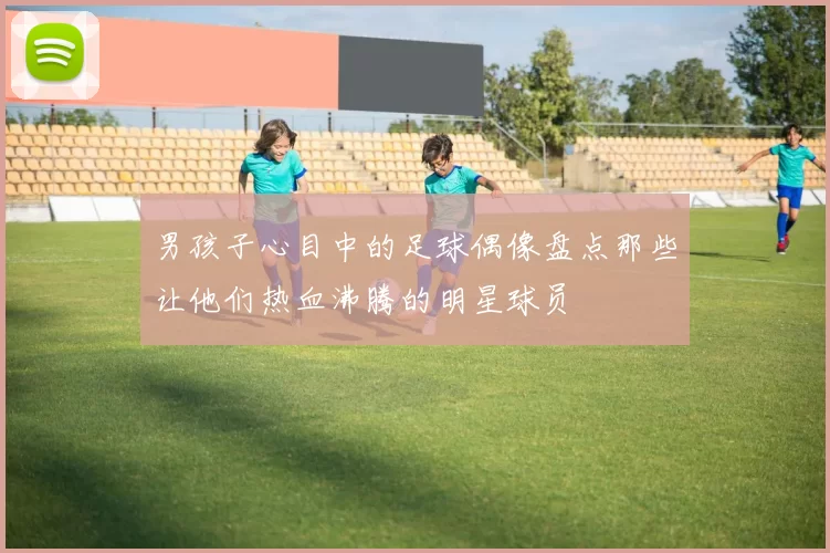 男孩子心目中的足球偶像盘点那些让他们热血沸腾的明星球员