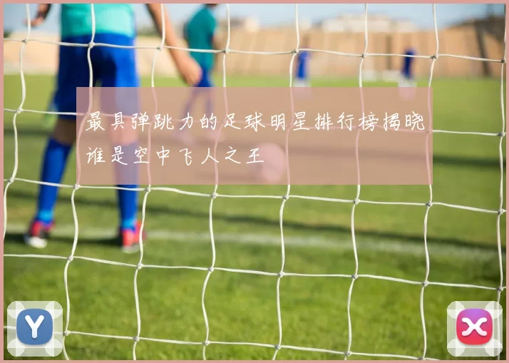 最具弹跳力的足球明星排行榜揭晓谁是空中飞人之王