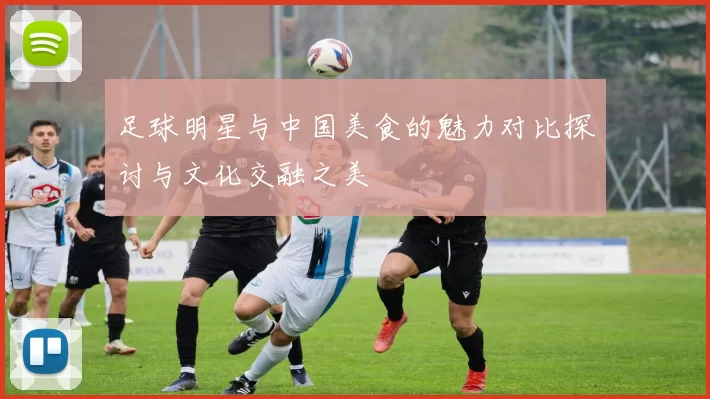 足球明星与中国美食的魅力对比探讨与文化交融之美