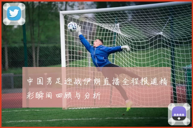 中国男足迎战伊朗直播全程报道精彩瞬间回顾与分析