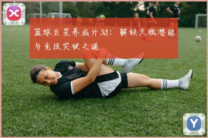篮球巨星养成计划：解锁天赋潜能与竞技突破之道