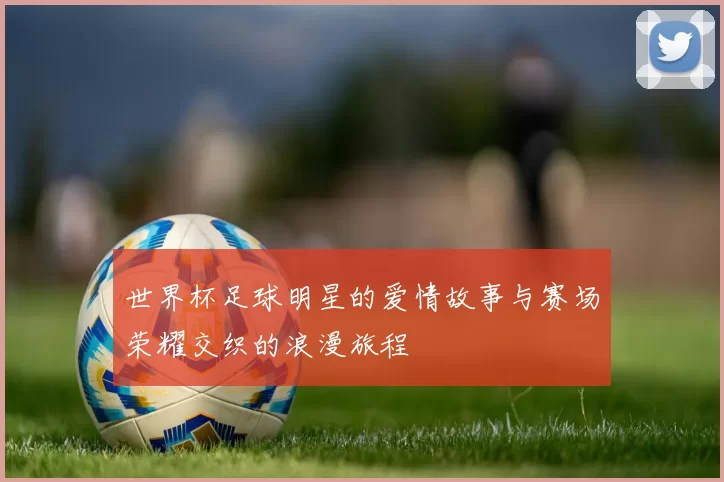 世界杯足球明星的爱情故事与赛场荣耀交织的浪漫旅程