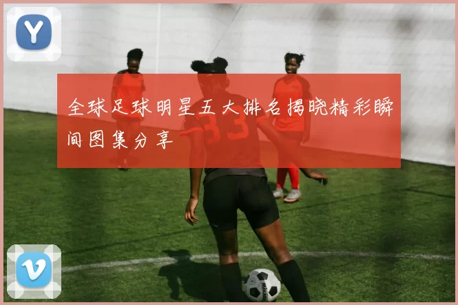 全球足球明星五大排名揭晓精彩瞬间图集分享