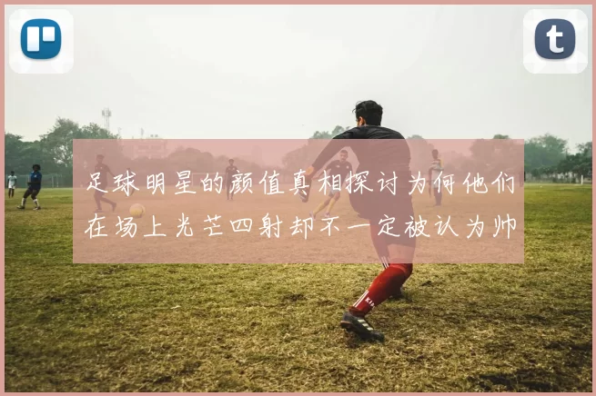 足球明星的颜值真相探讨为何他们在场上光芒四射却不一定被认为帅气