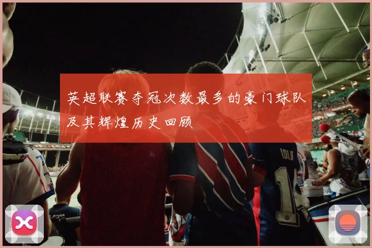 英超联赛夺冠次数最多的豪门球队及其辉煌历史回顾