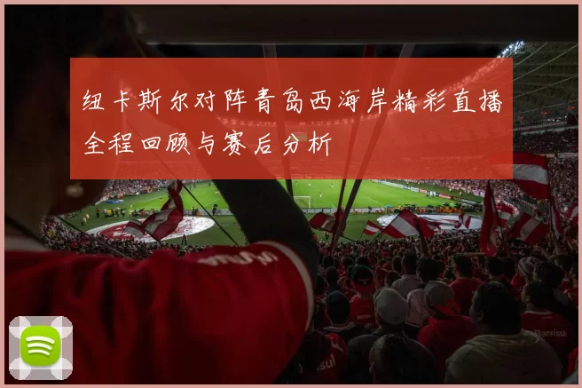 纽卡斯尔对阵青岛西海岸精彩直播全程回顾与赛后分析