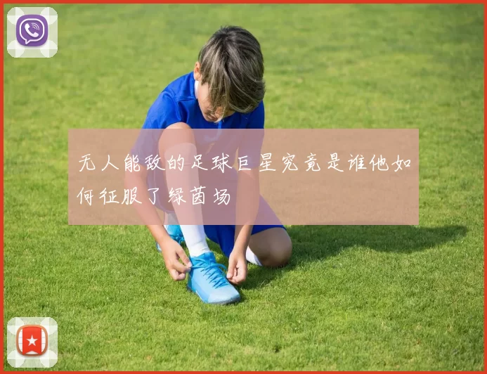 无人能敌的足球巨星究竟是谁他如何征服了绿茵场