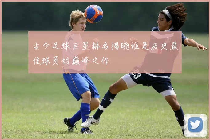 古今足球巨星排名揭晓谁是历史最佳球员的巅峰之作