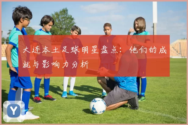 大连本土足球明星盘点：他们的成就与影响力分析