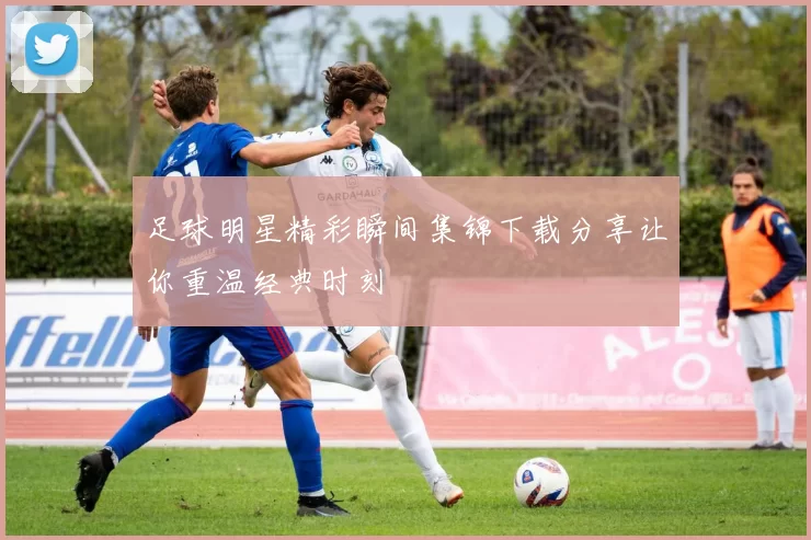 足球明星精彩瞬间集锦下载分享让你重温经典时刻