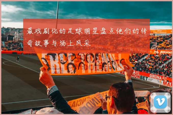 最戏剧化的足球明星盘点他们的传奇故事与场上风采