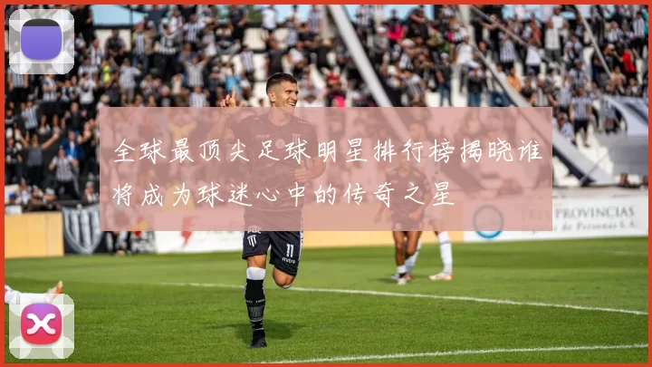 全球最顶尖足球明星排行榜揭晓谁将成为球迷心中的传奇之星
