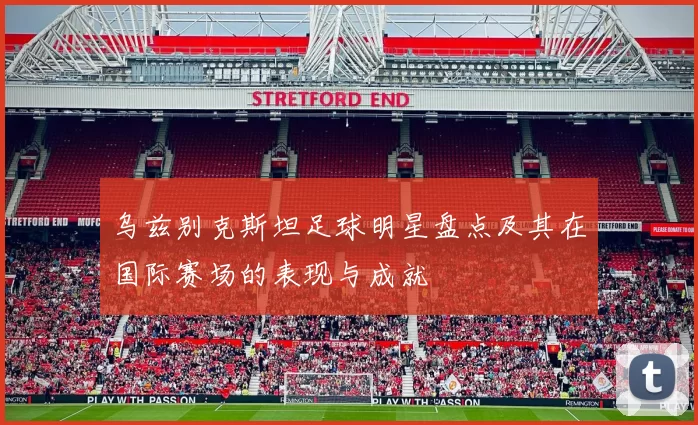乌兹别克斯坦足球明星盘点及其在国际赛场的表现与成就