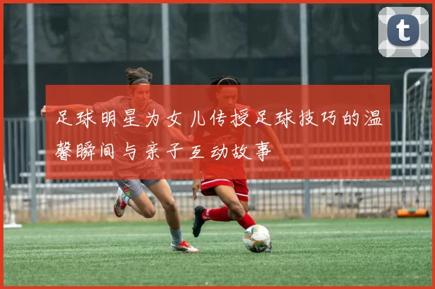 足球明星为女儿传授足球技巧的温馨瞬间与亲子互动故事