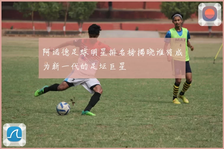 阿诺德足球明星排名榜揭晓谁将成为新一代的足坛巨星