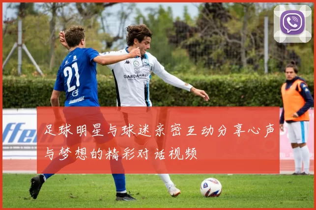 足球明星与球迷亲密互动分享心声与梦想的精彩对话视频