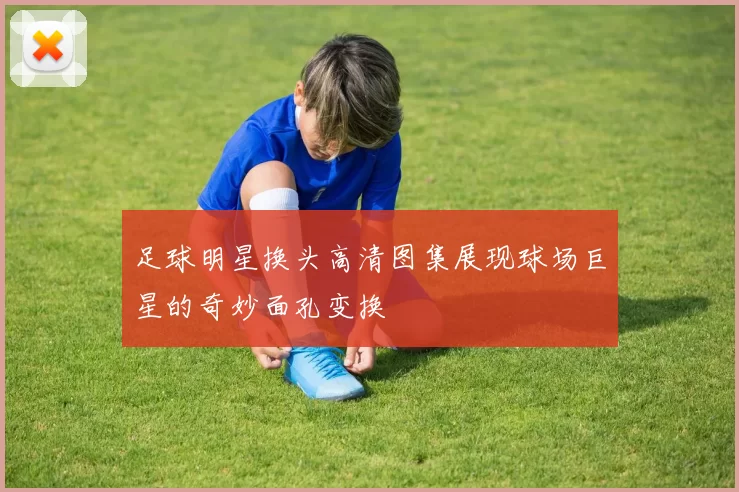 足球明星换头高清图集展现球场巨星的奇妙面孔变换