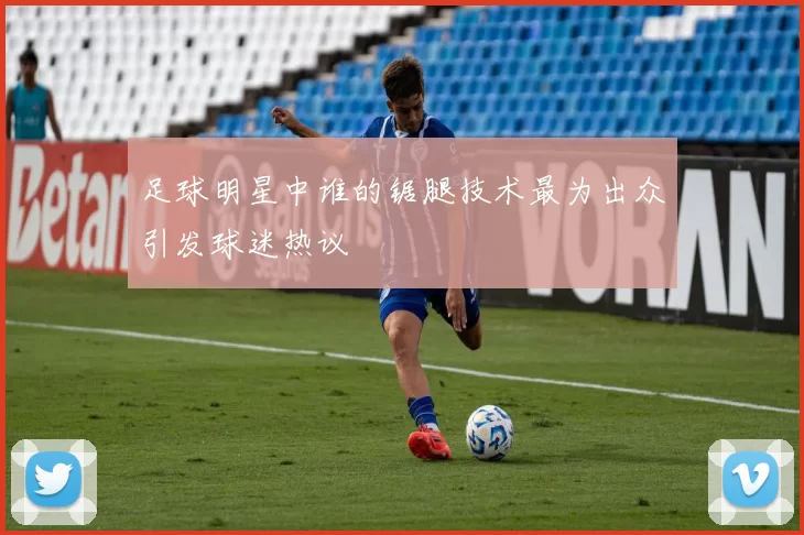 足球明星中谁的锯腿技术最为出众引发球迷热议