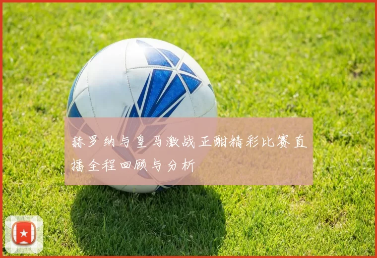 赫罗纳与皇马激战正酣精彩比赛直播全程回顾与分析
