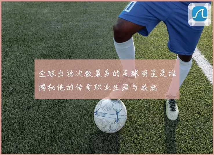 全球出场次数最多的足球明星是谁揭秘他的传奇职业生涯与成就