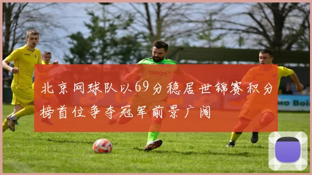 北京网球队以69分稳居世锦赛积分榜首位争夺冠军前景广阔