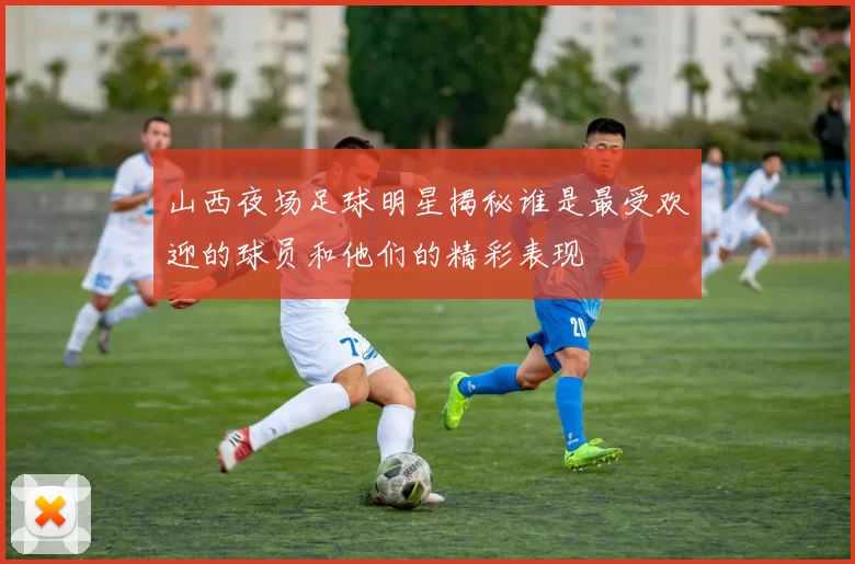 山西夜场足球明星揭秘谁是最受欢迎的球员和他们的精彩表现