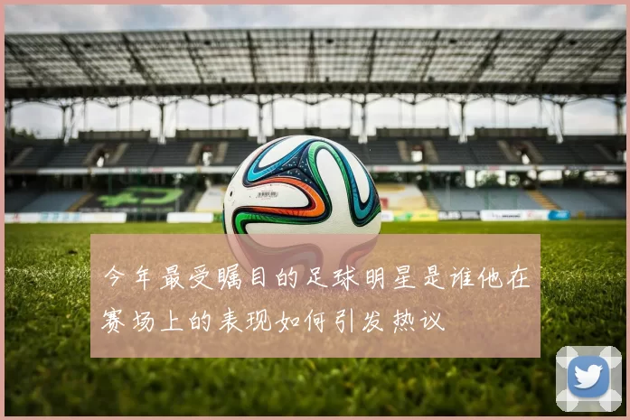 今年最受瞩目的足球明星是谁他在赛场上的表现如何引发热议