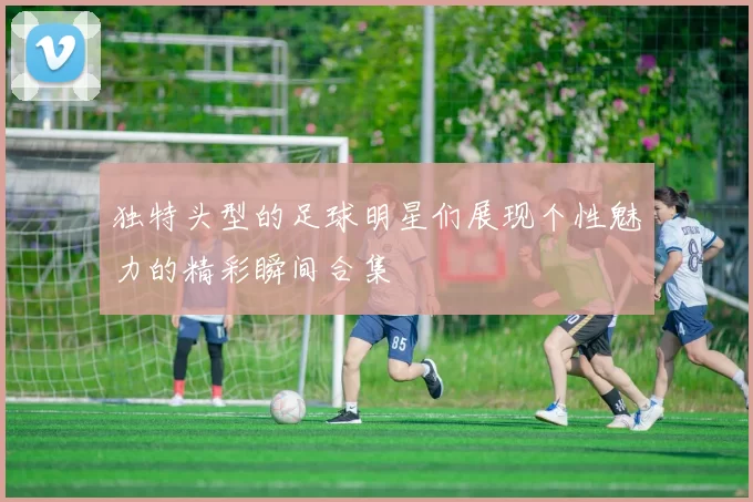 独特头型的足球明星们展现个性魅力的精彩瞬间合集