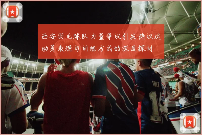 西安羽毛球队力量争议引发热议运动员表现与训练方式的深度探讨