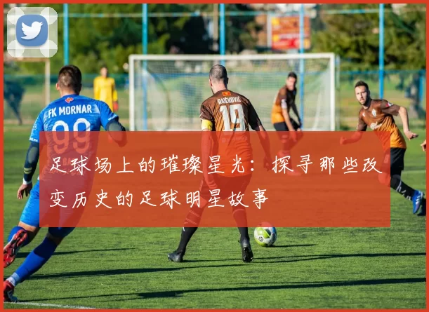 足球场上的璀璨星光：探寻那些改变历史的足球明星故事