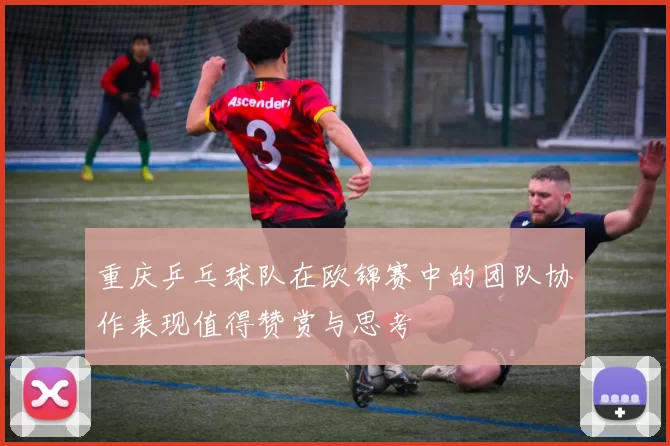 重庆乒乓球队在欧锦赛中的团队协作表现值得赞赏与思考