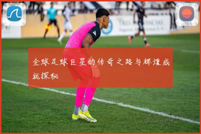 全球足球巨星的传奇之路与辉煌成就探秘
